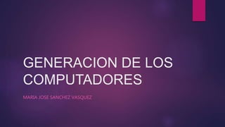 GENERACION DE LOS
COMPUTADORES
MARIA JOSE SANCHEZ VASQUEZ
 