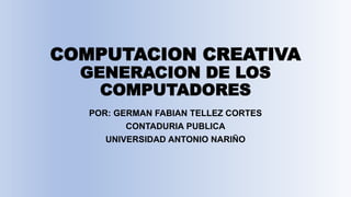 COMPUTACION CREATIVA
GENERACION DE LOS
COMPUTADORES
POR: GERMAN FABIAN TELLEZ CORTES
CONTADURIA PUBLICA
UNIVERSIDAD ANTONIO NARIÑO
 