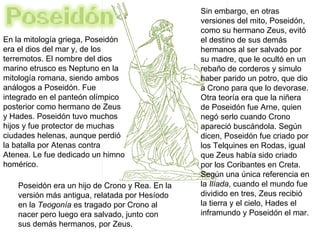 En la mitología griega, Poseidón  era el dios del mar y, de los terremotos. El nombre del dios marino etrusco es Neptuno en la mitología romana, siendo ambos análogos a Poseidón. Fue integrado en el panteón olímpico posterior como hermano de Zeus y Hades. Poseidón tuvo muchos hijos y fue protector de muchas ciudades helenas, aunque perdió la batalla por Atenas contra Atenea. Le fue dedicado un himno homérico. Sin embargo, en otras versiones del mito, Poseidón, como su hermano Zeus, evitó el destino de sus demás hermanos al ser salvado por su madre, que le ocultó en un rebaño de corderos y simulo haber parido un potro, que dio a Crono para que lo devorase. Otra teoría era que la niñera de Poseidón fue Arne, quien negó serlo cuando Crono apareció buscándola. Según dicen, Poseidón fue criado por los Telquines en Rodas, igual que Zeus había sido criado por los Coribantes en Creta. Según una única referencia en la  Ilíada , cuando el mundo fue dividido en tres, Zeus recibió la tierra y el cielo, Hades el inframundo y Poseidón el mar.  Poseidón era un hijo de Crono y Rea. En la versión más antigua, relatada por Hesíodo en la  Teogonía  es tragado por Crono al nacer pero luego era salvado, junto con sus demás hermanos, por Zeus. 
