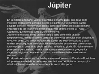 En la mitología romana, Júpiter ostentaba el mismo papel que Zeus en la mitología griega como principal deidad del panteón. Fue llamado  Júpiter  (‘Júpiter el mejor, mayor y más sabio’) como dios patrón del estado romano, encargado de las leyes y del orden social. Fue el dios jefe de la Tríada Capitolina, que formaba junto a Juno y Minerva. Júpiter era retratado como un dios sabio y justo pero tenía un gran temperamento, reinaba sobre la tierra y el cielo y sus atributos eran el águila, el rayo, y el cetro. Uno de los defectos de Júpiter era su promiscuidad y para realizar sus conquistas amorosas, se transformaba en animales como cisnes, toros o pájaros, pues él no podía ser visto en toda su gloria. El Júpiter romano poseía una personalidad menos marcada que su equivalente griego y los aspectos religiosos permanecían mucho más diferenciados entre ambas culturas. En el periodo imperial era habitual que emperadores como Claudio o Domiciano adoptasen características de las representaciones de Júpiter en sus propios retratos intentando reafirmar su soberanía sobre el imperio. 