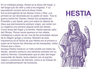 En la mitología griega, Hestia es la diosa del hogar, o del fuego que da calor y vida a los hogares. Y su equivalente romana sería la diosa Vesta. Era la primogénita de los titanes Crono y Rea, y la primera en ser devorada por su padre al nacer. Tras la guerra contra los Titanes, Hestia fue cortejada por Poseidón y por Apolo, pero juró sobre la cabeza de Zeus que permanecería siempre virgen, por evitar con su negativa una primera disputa entre los dioses. Como diosa del hogar y la familia, Hestia apenas salía del Olimpo. Pocas veces aparece en los relatos mitológicos a pesar de ser una de las principales diosas de la religión griega y romana. Muestra de esta importancia es el hecho de que Hestia era la primera a quien se le hacían las ofrendas en los banquetes, antes incluso que a Zeus. Aunque Hestia mantuvo un trato cordial con todos los dioses, siempre mantuvo una estrecha amistad con su sobrino Hermes. Consideraban que el calor del hogar inamovible de Hestia, tenía relación con el espíritu viajero y aventurero de Hermes, como si se tratase de una complementación de funciones. 