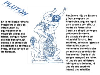 En la mitología romana, Plutón era el dios del inframundo. Su equivalente en la mitología griega era Hades, aunque Plutón era más benigno. En cuanto a la etimología del nombre se asemeja a Pluto, el dios griego de las riquezas. Plutón era hijo de Saturno y Ops, y esposo de Proserpina, a quien raptó para casarse con ella. La madre de Proserpina, Ceres, se afligió tanto que provocó el invierno. Su palacio se ubica en mitad del Tártaro. Sus súbditos, sombras ligeras y miserables, son tan numerosos como las olas del mar y las estrellas del firmamento. Desde el día en que inauguró su reino, ni uno de sus ministros infringió sus órdenes, ni uno de sus súbditos intentó una rebelión.  