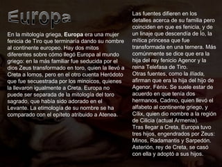 En la mitología griega,  Europa  era una mujer fenicia de Tiro que terminaría dando su nombre al continente europeo. Hay dos mitos diferentes sobre cómo llegó Europa al mundo griego: en la más familiar fue seducida por el dios Zeus transformado en toro, quien la llevó a Creta a lomos, pero en el otro cuenta Heródoto que fue secuestrada por los minoicos, quienes la llevaron igualmente a Creta. Europa no puede ser separada de la mitología del toro sagrado, que había sido adorado en el Levante. La etimología de su nombre se ha comparado con el epíteto atribuido a Atenea. Las fuentes difieren en los detalles acerca de su familia pero coinciden en que es fenicia, y de un linaje que descendía de Ío, la mítica princesa que fue transformada en una ternera. Más comúnmente se dice que era la hija del rey fenicio Agenor y la reina Telefasa de Tiro. Otras fuentes, como la  Ilíada,  afirman que era la hija del hijo de Agenor, Fénix. Se suele estar de acuerdo en que tenía dos hermanos, Cadmo, quien llevó el alfabeto al continente griego, y Cílix, quien dio nombre a la región de Cilicia (actual Armenia). Tras llegar a Creta, Europa tuvo tres hijos, engendrados por Zeus: Minos, Radamantis y Sarpedón. Asterión, rey de Creta, se casó con ella y adoptó a sus hijos. 