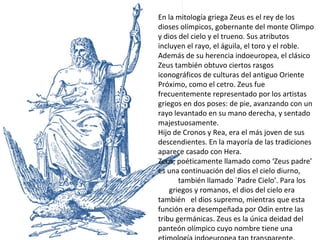 En la mitología griega Zeus es el rey de los dioses olímpicos, gobernante del monte Olimpo y dios del cielo y el trueno. Sus atributos incluyen el rayo, el águila, el toro y el roble. Además de su herencia indoeuropea, el clásico Zeus también obtuvo ciertos rasgos iconográficos de culturas del antiguo Oriente Próximo, como el cetro. Zeus fue frecuentemente representado por los artistas griegos en dos poses: de pie, avanzando con un rayo levantado en su mano derecha, y sentado majestuosamente. Hijo de Cronos y Rea, era el más joven de sus descendientes. En la mayoría de las tradiciones aparece casado con Hera.  Zeus, poéticamente llamado como ‘Zeus padre’ es una continuación del dios el cielo diurno,  también llamado `Padre Cielo’. Para los  griegos y romanos, el dios del cielo era también  el dios supremo, mientras que esta función era desempeñada por Odín entre las tribu germánicas. Zeus es la única deidad del panteón olímpico cuyo nombre tiene una etimología indoeuropea tan transparente. 