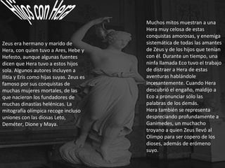 Zeus era hermano y marido de Hera, con quien tuvo a Ares, Hebe y Hefesto, aunque algunas fuentes dicen que Hera tuvo a estos hijos sola. Algunos autores incluyen a Ilitía y Eris como hijas suyas. Zeus es famoso por sus conquistas de muchas mujeres mortales, de las que nacieron los fundadores de muchas dinastías helénicas. La mitografía olímpica recoge incluso uniones con las diosas Leto, Deméter, Dione y Maya. Muchos mitos muestran a una Hera muy celosa de estas conquistas amorosas, y enemiga sistemática de todas las amantes de Zeus y de los hijos que tenían con él. Durante un tiempo, una ninfa llamada Eco tuvo el trabajo de distraer a Hera de estas aventuras hablándole incesantemente. Cuando Hera descubrió el engaño, maldijo a Eco a pronunciar sólo las palabras de los demás. Hera también se representa despreciando profundamente a Ganimedes, un muchacho troyano a quien Zeus llevó al Olimpo para ser copero de los dioses, además de erómeno suyo. 