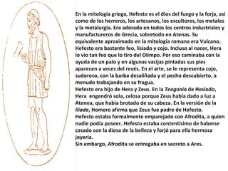 En la mitología griega, Hefesto es el dios del fuego y la forja, así como de los herreros, los artesanos, los escultores, los metales y la metalurgia. Era adorado en todos los centros industriales y manufactureros de Grecia, sobretodo en Atenas. Su equivalente aproximado en la mitología romana era Vulcano. Hefesto era bastante feo, lisiado y cojo. Incluso al nacer, Hera lo vio tan feo que lo tiro del Olimpo. Por eso caminaba con la ayuda de un palo y en algunas vasijas pintadas sus pies aparecen a veces del revés. En el arte, se le representa cojo, sudoroso, con la barba desaliñada y el pecho descubierto, a menudo trabajando en su fragua. Hefesto era hijo de Hera y Zeus. En la  Teogonía  de Hesíodo, Hera  engendró sola, celosa porque Zeus había dado a luz a Atenea, que había brotado de su cabeza. En la versión de la  Ilíada , Homero afirma que Zeus fue padre de Hefesto. Hefesto estaba formalmente emparejado con Afrodita, a quien nadie podía poseer. Hefesto estaba contentísimo de haberse casado con la diosa de la belleza y forjó para ella hermosa joyería. Sin embargo, Afrodita se entregaba en secreto a Ares. 