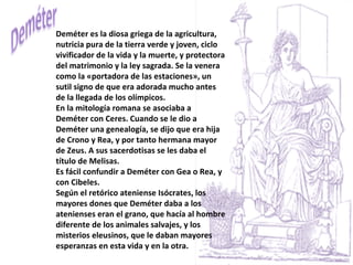 Deméter es la diosa griega de la agricultura, nutricia pura de la tierra verde y joven, ciclo vivificador de la vida y la muerte, y protectora del matrimonio y la ley sagrada. Se la venera como la «portadora de las estaciones», un sutil signo de que era adorada mucho antes de la llegada de los olímpicos. En la mitología romana se asociaba a Deméter con Ceres. Cuando se le dio a Deméter una genealogía, se dijo que era hija de Crono y Rea, y por tanto hermana mayor de Zeus. A sus sacerdotisas se les daba el título de Melisas. Es fácil confundir a Deméter con Gea o Rea, y con Cibeles.  Según el retórico ateniense Isócrates, los mayores dones que Deméter daba a los atenienses eran el grano, que hacía al hombre diferente de los animales salvajes, y los misterios eleusinos, que le daban mayores esperanzas en esta vida y en la otra. 