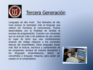 Tercera Generación
Lenguajes de alto nivel: Son llamados de alto
nivel porque se asemejan más al lenguaje que
utilizan los humanos al comunicarse. Fueron
desarrollados con la finalidad de facilitar el
proceso de programación. Cuentan con comandos
que se acercan más a las palabras de uso común
en lugar de tener que usar combinaciones
binarias del código máquina o los comandos
básicos del ensamblador. Estos lenguajes hacen
más fácil la lectura, escritura y comprensión de
los programas, aunque de manera semejante a
los lenguajes ensambladores, deben ser
convertidos a lenguaje máquina, para poder ser
usados en la computadora.
 