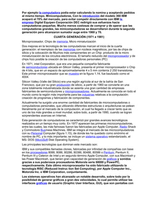 Por ejemplo la computadora podía estar calculando la nomina y aceptando pedidos
al mismo tiempo. Minicomputadoras, Con la introducción del modelo 360 IBM
acaparó el 70% del mercado, para evitar competir directamente con IBM la
empresa Digital Equipen Corporación DEC redirigió sus esfuerzos hacia
computadoras pequeñas. Mucho menos costosas de comprar y de operar que las
computadoras grandes, las minicomputadoras se desarrollaron durante la segunda
generación pero alcanzaron sumador auge entre 1960 y 70.
CUARTA GENERACIÓN (1971 a 1981)
Microprocesador, Chips de memoria, Micro miniaturización
Dos mejoras en la tecnología de las computadoras marcan el inicio de la cuarta
generación: el reemplazo de las memorias con núcleos magnéticos, por las de chips de
silicio y la colocación de Muchos más componentes en un Chip: producto de la micro
miniaturización de los circuitos electrónicos. El tamaño reducido del microprocesador y de
chips hizo posible la creación de las computadoras personales (PC)
En 1971, intel Corporation, que era una pequeña compañía fabricante
de semiconductores ubicada en Silicon Valley, presenta el primer microprocesador o Chip
de 4 bits, que en un espacio de aproximadamente 4 x 5 mm contenía 2 250 transistores.
Este primer microprocesador que se muestra en la figura 1.14, fue bautizado como el
4004.
Silicon Valley (Valle del Silicio) era una región agrícola al sur de la bahía de San
Francisco, que por su gran producción de silicio, a partir de 1960 se convierte en una
zona totalmente industrializada donde se asienta una gran cantidad de empresas
fabricantes de semiconductores y microprocesadores. Actualmente es conocida en todo el
mundo como la región más importante para las industrias relativas a la computación:
creación de programas y fabricación de componentes.
Actualmente ha surgido una enorme cantidad de fabricantes de microcomputadoras o
computadoras personales, que utilizando diferentes estructuras o arquitecturas se pelean
literalmente por el mercado de la computación, el cual ha llegado a crecer tanto que es
uno de los más grandes a nivel mundial; sobre todo, a partir de 1990, cuando se logran
sorprendentes avances en Internet.
Esta generación de computadoras se caracterizó por grandes avances tecnológicos
realizados en un tiempo muy corto. En 1977 aparecen las primeras microcomputadoras,
entre las cuales, las más famosas fueron las fabricadas por Apple Computer, Radio Shack
y Commodore Busíness Machines. IBM se integra al mercado de las microcomputadoras
con su Personal Computer (figura 1.15), de donde les ha quedado como sinónimo el
nombre de PC, y lo más importante; se incluye un sistema operativo estandarizado, el
MS- DOS (MicroSoft Disk Operating System).
Las principales tecnologías que dominan este mercado son:
IBM y sus compatibles llamadas clones, fabricadas por infinidad de compañías con base
en los procesadores 8088, 8086, 80286, 80386, 80486, 80586 o Pentium, Pentium II,
Pentium III y Celeron de Intel y en segundo término Apple Computer, con sus Macintosh y
las Power Macintosh, que tienen gran capacidad de generación de gráficos y sonidos
gracias a sus poderosos procesadores Motorola serie 68000 y PowerPC,
respectivamente. Este último microprocesador ha sido fabricado utilizando la
tecnología RISC (Reduced Instruc tion Set Computing), por Apple Computer Inc.,
Motorola Inc. e IBM Corporation, conjuntamente.
Los sistemas operativos han alcanzado un notable desarrollo, sobre todo por la
posibilidad de generar gráficos a gran des velocidades, lo cual permite utilizar las
interfaces gráficas de usuario (Graphic User Interface, GUI), que son pantallas con
 