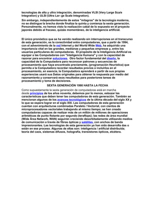 tecnologías de alta y ultra integración, denominadas VLSI (Very Large Sca/e
Integration) y ULSI (Ultra Lar- ge Scale Integration).
Sin embargo, independientemente de estos "milagros" de la tecnología moderna,
no se distingue la brecha donde finaliza la quinta y comienza la sexta generación.
Personalmente, no hemos visto la realización cabal de lo expuesto en el proyecto
japonés debido al fracaso, quizás momentáneo, de la inteligencia artificial.
El único pronóstico que se ha venido realizando sin interrupciones en el transcurso
de esta generación, es la conectividad entre computadoras, que a partir de 1994,
con el advenimiento de la red Internet y del World Wide Web, ha adquirido una
importancia vital en las grandes, medianas y pequeñas empresas y, entre los
usuarios particulares de computadoras. El propósito de la Inteligencia Artificial es
equipar a las Computadoras con "Inteligencia Humana" y con la capacidad de
razonar para encontrar soluciones. Otro factor fundamental del diseño, la
capacidad de la Computadora para reconocer patrones y secuencias de
procesamiento que haya encontrado previamente, (programación Heurística) que
permita a la Computadora recordar resultados previos e incluirlos en el
procesamiento, en esencia, la Computadora aprenderá a partir de sus propias
experiencias usará sus Datos originales para obtener la respuesta por medio del
razonamiento y conservará esos resultados para posteriores tareas de
procesamiento y toma de decisiones.
SEXTA GENERACIÓN 1990 HASTA LA FECHA
Como supuestamente la sexta generación de computadoras está en marcha
desde principios de los años noventa, debemos por lo menos, esbozar las
características que deben tener las computadoras de esta generación. También se
mencionan algunos de los avances tecnológicos de la última década del siglo XX y
lo que se espera lograr en el siglo XXI. Las computadoras de esta generación
cuentan con arquitecturas combinadas Paralelo / Vectorial, con cientos de
microprocesadores vectoriales trabajando al mismo tiempo; se han creado
computadoras capaces de realizar más de un millón de millones de operaciones
aritméticas de punto flotante por segundo (teraflops); las redes de área mundial
(Wide Área Network, WAN) seguirán creciendo desorbitadamente utilizando medios
de comunicación a través de fibras ópticas y satélites, con anchos de banda
impresionantes. Las tecnologías de esta generación ya han sido desarrolla das o
están en ese proceso. Algunas de ellas son: inteligencia / artificial distribuida;
teoría del caos, sistemas difusos, holografía, transistores ópticos, etcétera.
 