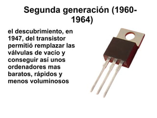 Segunda generación (19601964)
el descubrimiento, en
1947, del transistor
permitió remplazar las
válvulas de vacío y
conseguir así unos
ordenadores mas
baratos, rápidos y
menos voluminosos

 