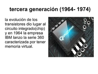 tercera generación (1964- 1974)
la evolución de los
transistores dio lugar al
circuito integrado(chip)
y en 1964 la empresa
IBM lanzo la serie 360
caracterizada por tener
memoria virtual.

 