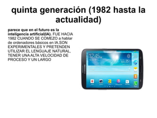 quinta generación (1982 hasta la
actualidad)
parece que en el futuro es la
inteligencia artificial(IA). FUE HACIA
1982 CUANDO SE COMEZO a hablar
de ordenadores básicos en IA.SON
EXPERIMENTALES Y PRETENDEN
UTILIZAR EL LENGUAJE NATURAL,
TENER UNA ALTA VELOCIDAD DE
PROCESO Y UN LARGO

 
