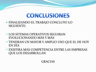 FINALIZANDO EL TRABAJO CONCLUYO LO
 SIGUIENTE:

 LOS SITEMAS OPERATIVOS SEGUIRAN
  EVOLUCIONANDO MÁS Y MÁS
 TENDRAN UN MAYOR Y AMPLIO USO QUE EL DE HOY
  EN DÍA
 EXISTIRA MÁS COMPETENCIA ENTRE LAS EMPRESAS
  QUE LOS DESARROLLAN

                   GRACIAS
 