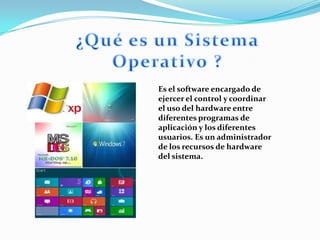 Es el software encargado de
ejercer el control y coordinar
el uso del hardware entre
diferentes programas de
aplicación y los diferentes
usuarios. Es un administrador
de los recursos de hardware
del sistema.
 