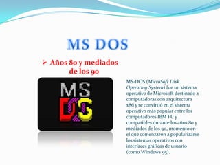  Años 80 y mediados
       de los 90
                       MS-DOS (MicroSoft Disk
                       Operating System) fue un sistema
                       operativo de Microsoft destinado a
                       computadoras con arquitectura
                       x86 y se convirtió en el sistema
                       operativo más popular entre los
                       computadores IBM PC y
                       compatibles durante los años 80 y
                       mediados de los 90, momento en
                       el que comenzaron a popularizarse
                       los sistemas operativos con
                       interfaces gráficas de usuario
                       (como Windows 95).
 