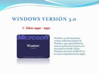  Años 1990 - 1992

                     Windows 3.0 fue la primera
                     versión realmente popular de
                     Windows, que aprovechaba las
                     mejoras gráficas de la época y los
                     procesadores 80386. Dicho
                     Windows convirtió al IBM PC en
                     un serio competidor de las Apple.
 