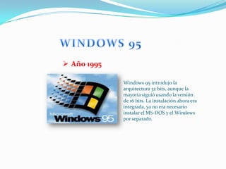  Año 1995

             Windows 95 introdujo la
             arquitectura 32 bits, aunque la
             mayoría siguió usando la versión
             de 16 bits. La instalación ahora era
             integrada, ya no era necesario
             instalar el MS-DOS y el Windows
             por separado.
 