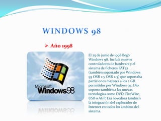  Año 1998
             El 25 de junio de 1998 llegó
             Windows 98. Incluía nuevos
             controladores de hardware y el
             sistema de ficheros FAT32
             (también soportado por Windows
             95 OSR 2 y OSR 2.5) que soportaba
             particiones mayores a los 2 GB
             permitidos por Windows 95. Dio
             soporte también a las nuevas
             tecnologías como DVD, FireWire,
             USB o AGP. Era novedosa también
             la integración del explorador de
             Internet en todos los ámbitos del
             sistema.
 