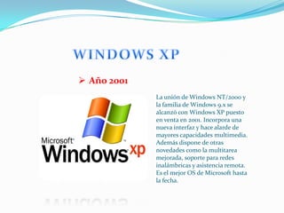 Año 2001
             La unión de Windows NT/2000 y
             la familia de Windows 9.x se
             alcanzó con Windows XP puesto
             en venta en 2001. Incorpora una
             nueva interfaz y hace alarde de
             mayores capacidades multimedia.
             Además dispone de otras
             novedades como la multitarea
             mejorada, soporte para redes
             inalámbricas y asistencia remota.
             Es el mejor OS de Microsoft hasta
             la fecha.
 