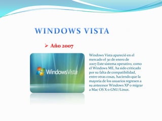  Año 2007
             Windows Vista apareció en el
             mercado el 30 de enero de
             2007.Este sistema operativo, como
             el Windows ME, ha sido criticado
             por su falta de compatibilidad,
             entre otras cosas, haciendo que la
             mayoría de los usuarios regresen a
             su antecesor Windows XP o migrar
             a Mac OS X o GNU/Linux.
 