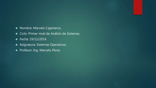  Nombre: Marcelo Cajamarca.
 Ciclo: Primer nivel de Análisis de Sistemas.
 Fecha: 19/12/2014.
 Asignatura: Sistemas Operativos.
 Profesor: Ing. Marcelo Pérez.
 