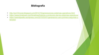 Bibliografía
• http://soi12morej.blogspot.com/2012/10/generaciones-sistemas-operativos.html
• https://www.timetoast.com/timelines/historia-y-evoluvion-de-los-sistemas-operativos
• https://astridgiselle.wordpress.com/2015/03/01/generacion-cero-primera-segunda-y-
tercera/
 