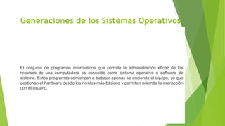 Generaciones de los Sistemas Operativos
El conjunto de programas informáticos que permite la administración eficaz de los
recursos de una computadora es conocido como sistema operativo o software de
sistema. Estos programas comienzan a trabajar apenas se enciende el equipo, ya que
gestionan el hardware desde los niveles más básicos y permiten además la interacción
con el usuario.
 