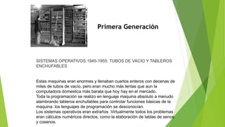 Primera Generación
SISTEMAS OPERATIVOS 1945-1955: TUBOS DE VACIO Y TABLEROS
ENCHUFABLES
Estas maquinas eran enormes y llenaban cuartos enteros con decenas de
miles de tubos de vacío, pero eran mucho más lentas que aun la
computadora domestica más barata que hoy hay en el mercado.
Toda la programación se realizo en lenguaje maquina absoluto a menudo
alambrando tableros enchufables para controlar funciones básicas de la
maquina. los lenguajes de programación se desconocían.
Los sistemas operativos eran extraños .Virtualmente todos los problemas
eran cálculos numéricos directos, como la elaboración de tablas de senos
y cosenos.
 