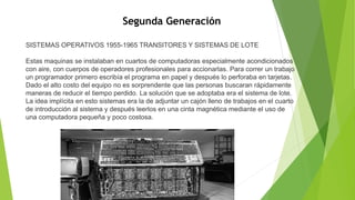 Segunda Generación
SISTEMAS OPERATIVOS 1955-1965 TRANSITORES Y SISTEMAS DE LOTE
Estas maquinas se instalaban en cuartos de computadoras especialmente acondicionados
con aire, con cuerpos de operadores profesionales para accionarlas. Para correr un trabajo
un programador primero escribía el programa en papel y después lo perforaba en tarjetas.
Dado el alto costo del equipo no es sorprendente que las personas buscaran rápidamente
maneras de reducir el tiempo perdido. La solución que se adoptaba era el sistema de lote.
La idea implícita en esto sistemas era la de adjuntar un cajón lleno de trabajos en el cuarto
de introducción al sistema y después leerlos en una cinta magnética mediante el uso de
una computadora pequeña y poco costosa.
 