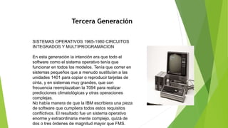 Tercera Generación
SISTEMAS OPERATIVOS 1965-1980 CIRCUITOS
INTEGRADOS Y MULTIPROGRAMACION
En esta generación la intención era que todo el
software como el sistema operativo tenía que
funcionar en todos los modelos. Tenía que correr en
sistemas pequeños que a menudo sustituían a las
unidades 1401 para copiar o reproducir tarjetas de
cinta, y en sistemas muy grandes, que con
frecuencia reemplazaban la 7094 para realizar
predicciones climatológicas y otras operaciones
complejas.
No había manera de que la IBM escribiera una pieza
de software que cumpliera todos estos requisitos
conflictivos. El resultado fue un sistema operativo
enorme y extraordinaria mente complejo, quizá de
dos o tres órdenes de magnitud mayor que FMS.
 