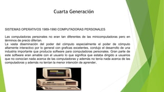 Cuarta Generación
SISTEMAS OPERATIVOS 1989-1990 COMPUTADORAS PERSONALES
Las computadoras personales no eran tan diferentes de las minicomputadoras pero en
términos de precio diferían.
La vasta diseminación del poder del cómputo especialmente el poder de cómputo
altamente interactivo por lo general con graficas excelentes, condujo el desarrollo de una
industria importante que producía software para computadoras personales. Gran parte de
este software eran amable con el usuario lo que significa que estaba dirigido a usuarios
que no conocían nada acerca de las computadoras y además no tenía nada acerca de las
computadoras y además no tenían la menor intención de aprender.
 
