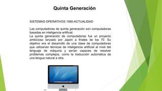 Quinta Generación
SISTEMAS OPERATIVOS 1990-ACTUALIDAD
Las computadoras de quinta generación son computadoras
basadas en inteligencia artificial.
La quinta generación de computadoras fue un proyecto
ambicioso lanzado por Japón a finales de los 70. Su
objetivo era el desarrollo de una clase de computadoras
que utilizarían técnicas de inteligencia artificial al nivel del
lenguaje de máquina y serían capaces de resolver
problemas complejos, como la traducción automática de
una lengua natural a otra.
 