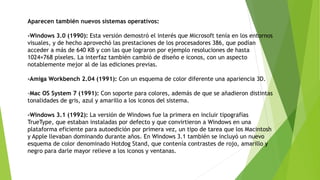 Aparecen también nuevos sistemas operativos:
-Windows 3.0 (1990): Esta versión demostró el interés que Microsoft tenía en los entornos
visuales, y de hecho aprovechó las prestaciones de los procesadores 386, que podían
acceder a más de 640 KB y con las que lograron por ejemplo resoluciones de hasta
1024×768 píxeles. La interfaz también cambió de diseño e iconos, con un aspecto
notablemente mejor al de las ediciones previas.
-Amiga Workbench 2.04 (1991): Con un esquema de color diferente una apariencia 3D.
-Mac OS System 7 (1991): Con soporte para colores, además de que se añadieron distintas
tonalidades de gris, azul y amarillo a los iconos del sistema.
-Windows 3.1 (1992): La versión de Windows fue la primera en incluir tipografías
TrueType, que estaban instaladas por defecto y que convirtieron a Windows en una
plataforma eficiente para autoedición por primera vez, un tipo de tarea que los Macintosh
y Apple llevaban dominando durante años. En Windows 3.1 también se incluyó un nuevo
esquema de color denominado Hotdog Stand, que contenía contrastes de rojo, amarillo y
negro para darle mayor relieve a los iconos y ventanas.
 