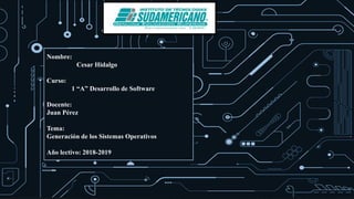 Nombre:
Cesar Hidalgo
Curso:
1 “A” Desarrollo de Software
Docente:
Juan Pérez
Tema:
Generación de los Sistemas Operativos
Año lectivo: 2018-2019
 