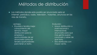 Métodos de distribución
 Los métodos donde este podría ser anunciado seria el
internet, periódico, radio, televisión , Volantes, anuncios en las
vías de transito.
ventajas:
• El publico tendría mejor
conocimiento del
servicio, mayor
distribución para la
empresa y
oportunidades de ser
anunciado como tal
tendría oportunidades
para tener un éxito.
Evolución:
• Mayor distribución a
nivel nacional o
internacional,
anunciarlo para que
mas gente pueda
conocerlo y saber de
que trata.
• Sea distribuido con
mayor venta.
 