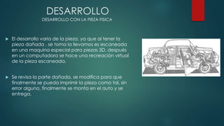 DESARROLLO
 El desarrollo varia de la pieza, ya que al tener la
pieza dañada , se toma la llevamos es escaneada
en una maquina especial para piezas 3D, después
en un computadora se hace una recreación virtual
de la pieza escaneada.
 Se revisa la parte dañada, se modifica para que
finalmente se pueda imprimir la pieza como tal, sin
error alguno, finalmente se monta en el auto y se
entrega.
DESARROLLO CON LA PIEZA FISICA
 