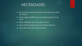 NECESIDADES
 Que muchos autos son descontinuados por falta
de piezas.
 Que luego es difícil que no quede exacto en el
auto.
 Que cualquier auto se podría salvar.
 Que estarías seguro que es la pieza exacta.
 Que seria mas fácil de encontrar
 