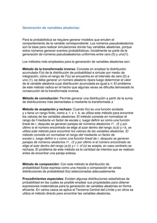 Generación de variables aleatorias:
Para la probabilística se requiere generar modelos que emulen el
comportamiento de la variable correspondiente. Los números pseudoaleatorios
son la base para realizar simulaciones donde hay variables aleatorias, porque
estos números generan eventos probabilísticos; inicialmente se parte de la
generación de números pseudoaleatorios uniformes entre cero (0) y uno(1).
Los métodos más empleados para la generación de variables aleatorias son:
Método de la transformada inversa: Consiste en emplear la distribución
acumulada F(x) de la distribución de probabilidad a simular por medio de
integración; como el rango de F(x) se encuentra en el intervalo de cero (0) a
uno (1), se debe generar un número aleatorio ripara luego determinar el valor
de la variable aleatoria cuya distribución acumulada es igual a ri. El problema
de este método radica en el hecho que algunas veces se dificulta demasiado la
consecución de la transformada inversa.
Método de convolución: Permite generar una distribución a partir de la suma
de distribuciones más elementales o mediante la transformada z.
Método de aceptación y rechazo: Cuando f(x) es una función acotada
y x tiene un rango finito, como a x b, se utiliza este método para encontrar
los valores de las variables aleatorias. El método consiste en normalizar el
rango de f mediante un factor de escala c, luego definir ax como una función
lineal de r, después se generan parejas de números aleatorios r1 , r2 y por
último si el número encontrado se elige al azar dentro del rango (a,b) y r b, se
utiliza este método para encontrar los valores de las variables aleatorias. El
método consiste en normalizar el rango def mediante un factor de
escala c, luego definir a x como una función lineal de r, después se generan
parejas de números aleatorios r1 , r2 y por último si el número encontrado se
elige al azar dentro del rango (a,b) y r cf (x) se acepta, en caso contrario se
rechaza. El problema de este método es la cantidad de intentos que se realizan
antes de encontrar una pareja exitosa.
Método de composición: Con este método la distribución de
probabilidad f(x)se expresa como una mezcla o composición de varias
distribuciones de probabilidad fi(x) seleccionadas adecuadamente.
Procedimientos especiales: Existen algunas distribuciones estadísticas de
probabilidad en las cuales es posible emplear sus propiedades para obtener
expresiones matemáticas para la generación de variables aleatorias en forma
eficiente. En varios casos se aplica el Teorema Central del Límite y en otros se
utiliza el método directo para encontrar las variables aleatorias.
 