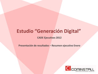 Estudio “Generación Digital”
               CADE Ejecutivos 2012

Presentación de resultados – Resumen ejecutivo Enero
 