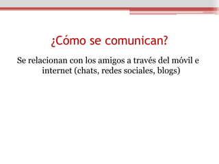 ¿Cómo se comunican?
Se relacionan con los amigos a través del móvil e
       internet (chats, redes sociales, blogs)
 