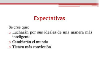 Expectativas
Se cree que:
o Lucharán por sus ideales de una manera más
  inteligente
o Cambiarán el mundo
o Tienen más convicción
 