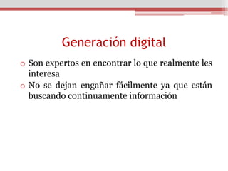 Generación digital
o Son expertos en encontrar lo que realmente les
  interesa
o No se dejan engañar fácilmente ya que están
  buscando continuamente información
 