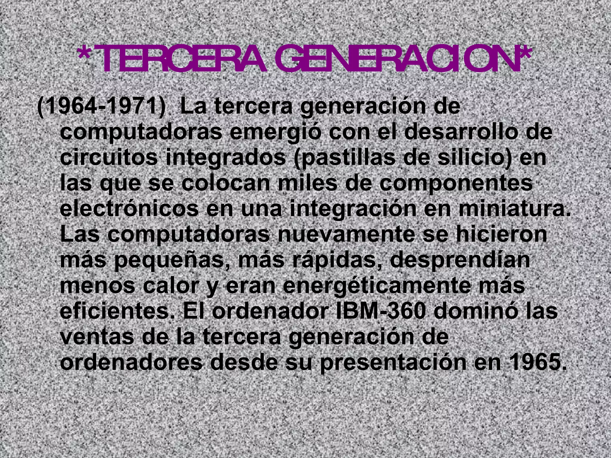 *TERCERA GENERACION* (1964-1971)  La tercera generación de computadoras emergió con el desarrollo de circuitos integrados (pastillas de silicio) en las que se colocan miles de componentes electrónicos en una integración en miniatura. Las computadoras nuevamente se hicieron más pequeñas, más rápidas, desprendían menos calor y eran energéticamente más eficientes. El ordenador IBM-360 dominó las ventas de la tercera generación de ordenadores desde su presentación en 1965.   