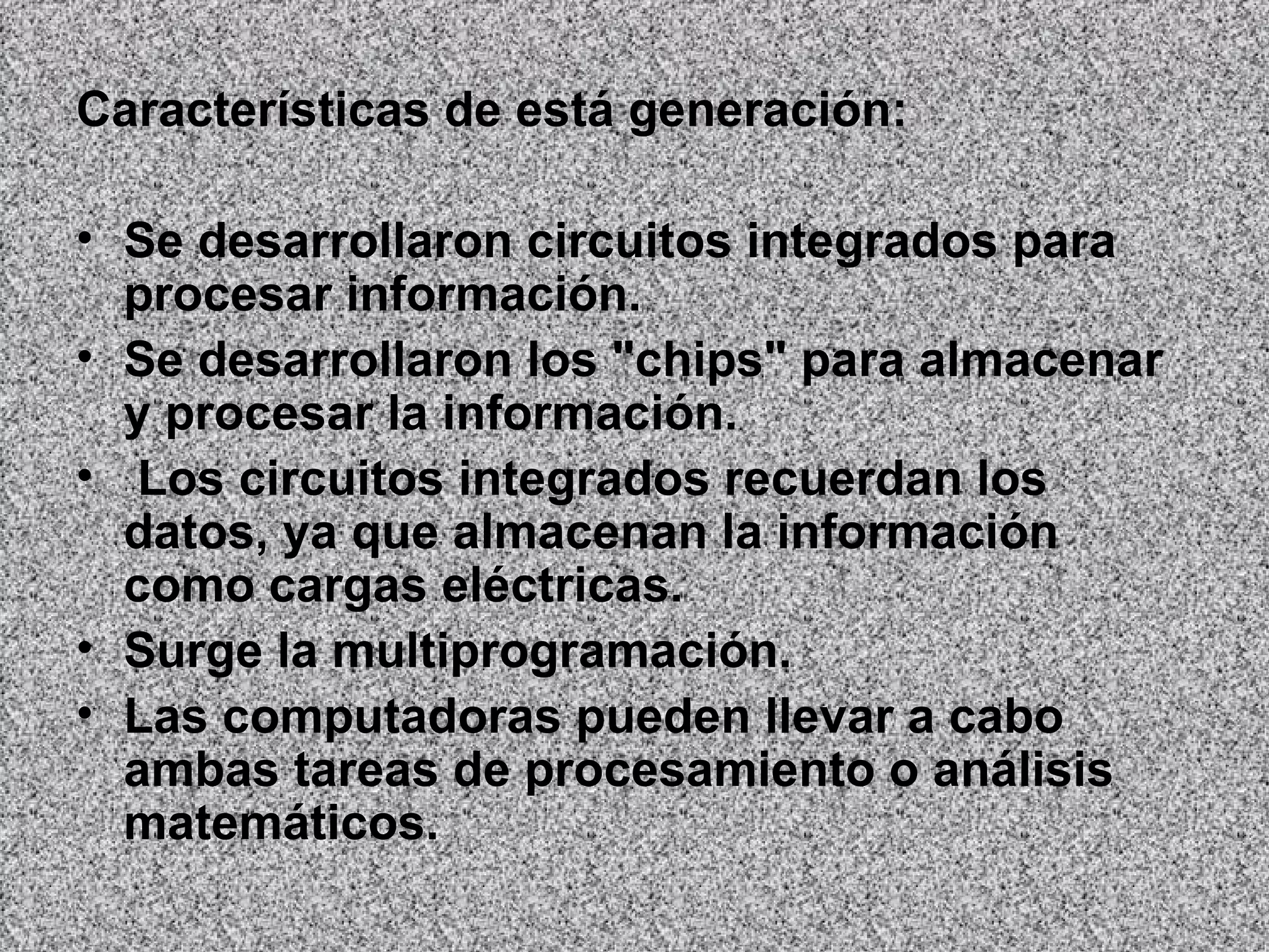 Características de está generación: Se desarrollaron circuitos integrados para procesar información.  Se desarrollaron los "chips" para almacenar y procesar la información. Los circuitos integrados recuerdan los datos, ya que almacenan la información como cargas eléctricas.  Surge la multiprogramación.  Las computadoras pueden llevar a cabo ambas tareas de procesamiento o análisis matemáticos.   