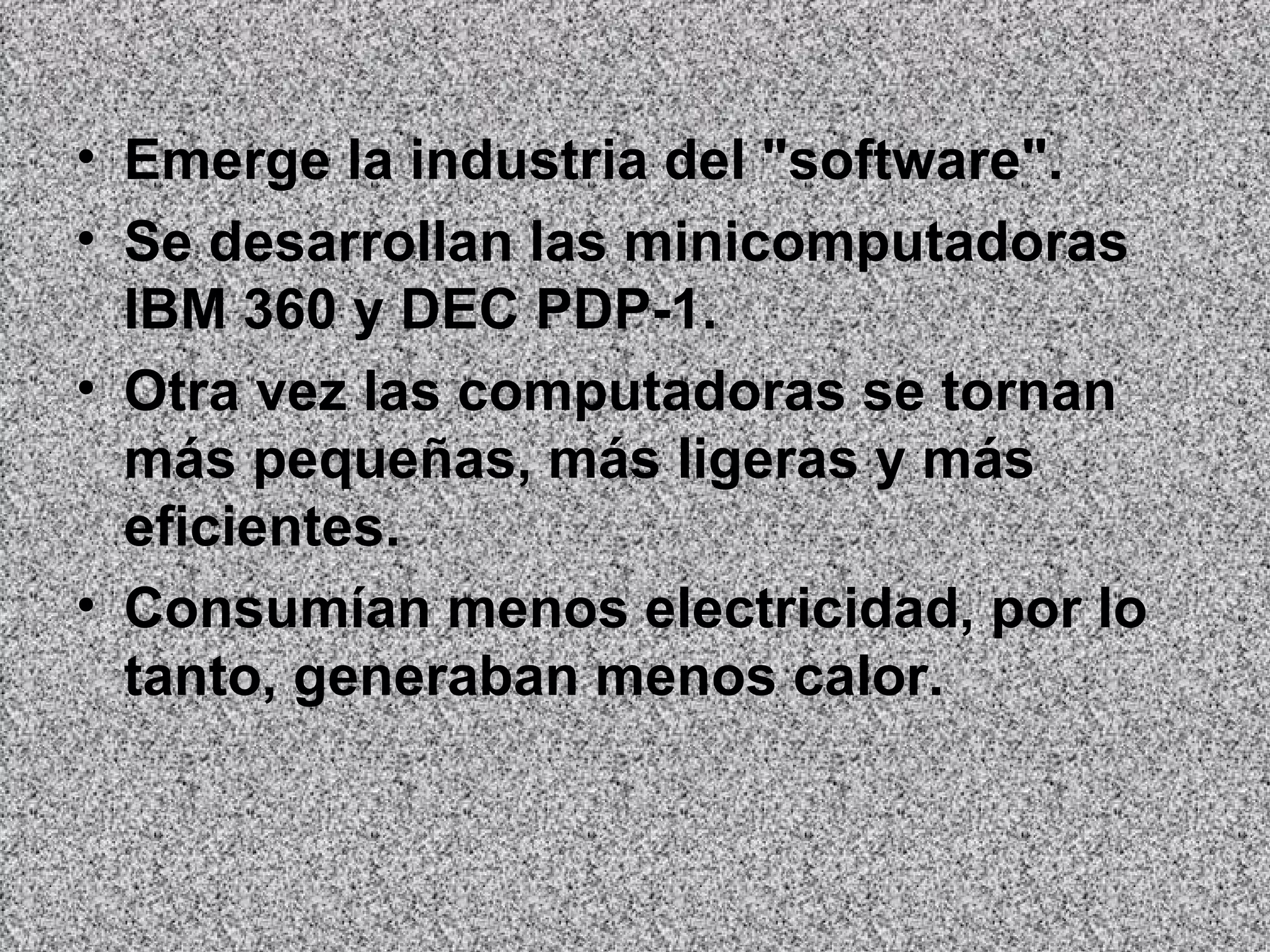 Emerge la industria del "software".  Se desarrollan las minicomputadoras IBM 360 y DEC PDP-1.  Otra vez las computadoras se tornan más pequeñas, más ligeras y más eficientes.  Consumían menos electricidad, por lo tanto, generaban menos calor.   