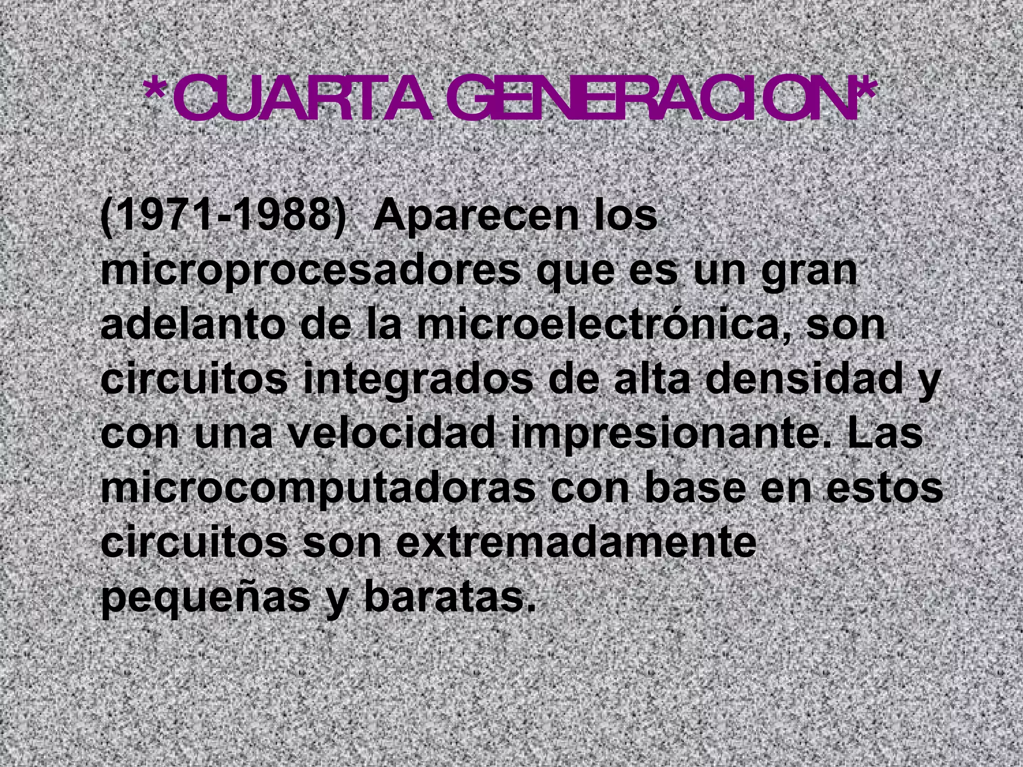 *CUARTA GENERACION* (1971-1988)  Aparecen los microprocesadores que es un gran adelanto de la microelectrónica, son circuitos integrados de alta densidad y con una velocidad impresionante. Las microcomputadoras con base en estos circuitos son extremadamente pequeñas y baratas.   