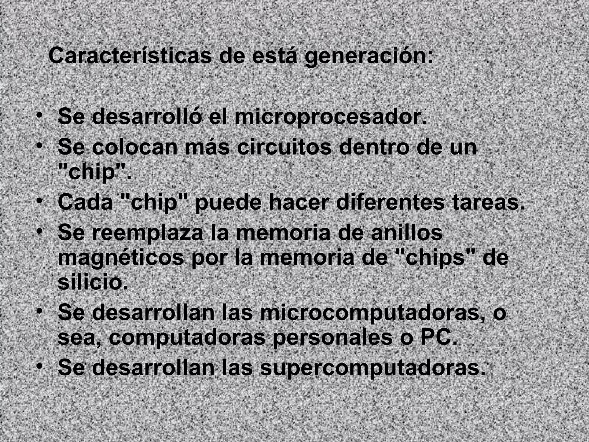 Características de está generación:  Se desarrolló el microprocesador.  Se colocan más circuitos dentro de un "chip".   Cada "chip" puede hacer diferentes tareas.   Se reemplaza la memoria de anillos magnéticos por la memoria de "chips" de silicio.  Se desarrollan las microcomputadoras, o sea, computadoras personales o PC.  Se desarrollan las supercomputadoras.   