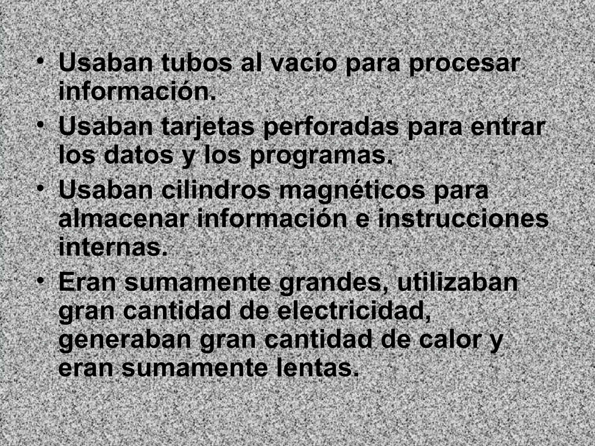 Usaban tubos al vacío para procesar información.  Usaban tarjetas perforadas para entrar los datos y los programas.  Usaban cilindros magnéticos para almacenar información e instrucciones internas.  Eran sumamente grandes, utilizaban gran cantidad de electricidad, generaban gran cantidad de calor y eran sumamente lentas.   