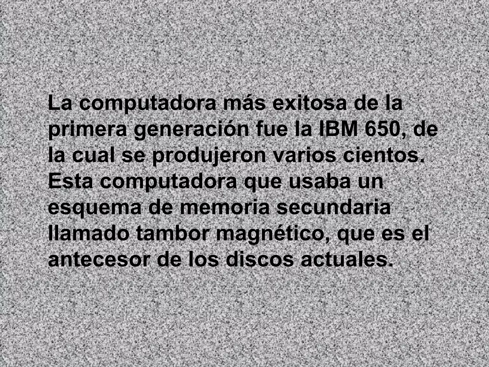 La computadora más exitosa de la primera generación fue la IBM 650, de la cual se produjeron varios cientos. Esta computadora que usaba un esquema de memoria secundaria llamado tambor magnético, que es el antecesor de los discos actuales.   